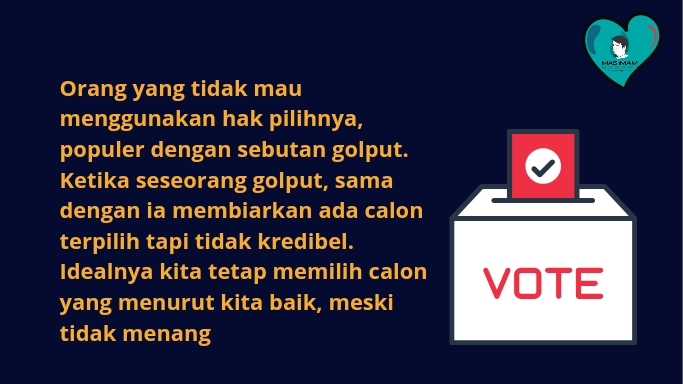 Orang yang tidak mau menggunakan hak pilihnya, populer dengan sebutan golput. Ketika seseorang golput, sama dengan ia membiarkan ada calon terpilih tapi tidak kredibel. Idealnya kita tetap memilih calon yang menurut kita baik, meski tidak menang